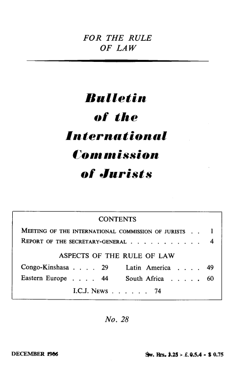 handle is hein.icj/icjbul0028 and id is 1 raw text is: FOR THE RULE
OF LAW

Bulletin
of the
International
Commission
of Jurists

No. 28

w. Frs. J.25 - 1. 0.5.4 - S 0.75

CONTENTS
MEETING OF THE INTERNATIONAL COMMISSION OF JURISTS . . 1
REPORT OF THE SECRETARY-GENERAL....... .      . . . .  4
ASPECTS OF THE RULE OF LAW
Congo-Kinshasa . . . . 29      Latin America  . . . . 49
Eastern Europe . . . . 44      South Africa  . . . . . 60
I.C.J. NEWS . . . . . . 74

DECEMBER 196


