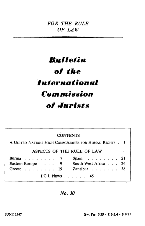 handle is hein.icj/icjbul0030 and id is 1 raw text is: FOR THE RULE
OF LAW
Bulletin
of the
International
Cornmission
of Jurists
CONTENTS
A UNITED NATIONS HIGH COMMISSIONER FOR HUMAN RIGHTS . 1
ASPECTS OF THE RULE OF LAW
Burma.........      7    Spain  ........    21
Eastern Europe . . . . 9  South-West Africa . . . 26
Greece  .  .  .  .  .  .  .  .  19  Zanzibar  .  .  .  .  .  .  .  38
I.C.J. NEWS  . . . . . .  45
No. 30

Sw. Frs. 3.25 - f 0.5.4 - S 0.75

JUNE 1967


