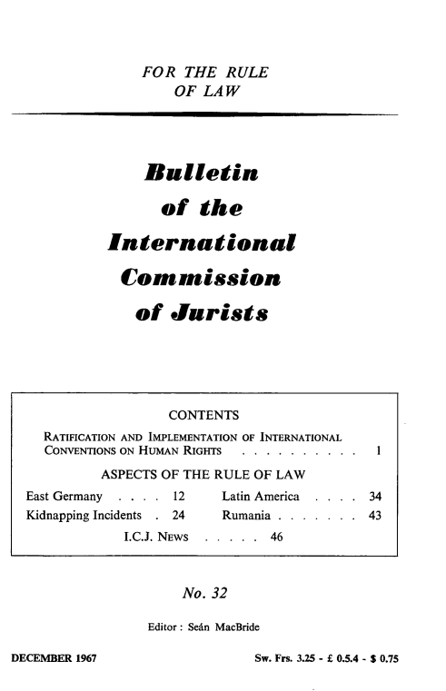 handle is hein.icj/icjbul0032 and id is 1 raw text is: FOR THE RULE
OF LAW

Bulletin
of the
International
Cornmission
of Jurists

No. 32
Editor : SeAn MacBride

Sw. Frs. 3.25 - f 0.5.4 - S 0.75

CONTENTS
RATIFICATION AND IMPLEMENTATION OF INTERNATIONAL
CONVENTIONS ON HUMAN RIGHTS                . . . .
ASPECTS OF THE RULE OF LAW
East Germany  . . . . 12      Latin America  . . . . 34
Kidnapping Incidents . 24     Rumania . . . . . . . 43
I.C.J. NEWS  . . . . . 46

DECEMBER 1967


