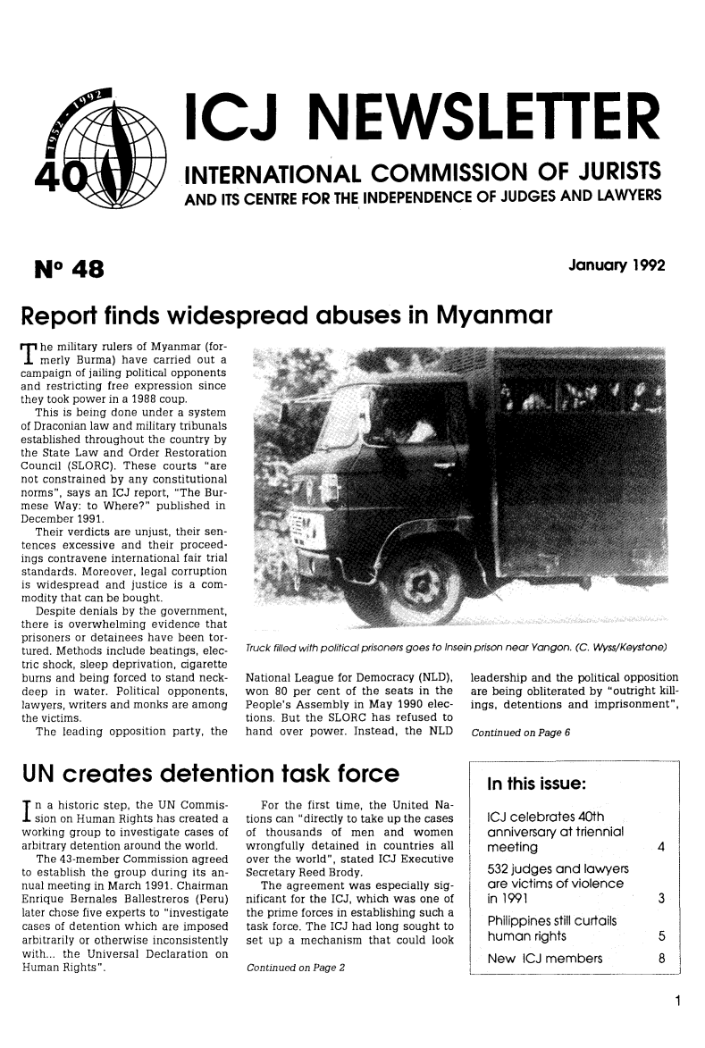 handle is hein.icj/icjnews0048 and id is 1 raw text is: ( ICJ NEWSLETTER
4           INTERNATIONAL COMMISSION OF JURISTS
AND ITS CENTRE FOR THE INDEPENDENCE OF JUDGES AND LAWYERS

NO 48

January 1992

Report finds widespread abuses in Myanmar

T he military rulers of Myanmar (for-
merly Burma) have carried out a
campaign of jailing political opponents
and restricting free expression since
they took power in a 1988 coup.
This is being done under a system
of Draconian law and military tribunals
established throughout the country by
the State Law and Order Restoration
Council (SLORC). These courts are
not constrained by any constitutional
norms, says an ICJ report, The Bur-
mese Way: to Where? published in
December 1991.
Their verdicts are unjust, their sen-
tences excessive and their proceed-
ings contravene international fair trial
standards. Moreover, legal corruption
is widespread and justice is a com-
modity that can be bought.
Despite denials by the government,
there is overwhelming evidence that
prisoners or detainees have been tor-
tured. Methods include beatings, elec-
tric shock, sleep deprivation, cigarette
burns and being forced to stand neck-
deep in water. Political opponents,
lawyers, writers and monks are among
the victims.
The leading opposition party, the

Truck filled with political prisoners goes to Insein prison near Yangon. (C. Wyss/Keystone)

National League for Democracy (NLD),
won 80 per cent of the seats in the
People's Assembly in May 1990 elec-
tions. But the SLORC has refused to
hand over power. Instead, the NLD

leadership and the political opposition
are being obliterated by outright kill-
ings, detentions and imprisonment,
Continued on Page 6

UN creates detention task force

n a historic step, the UN Commis-
sion on Human Rights has created a
working group to investigate cases of
arbitrary detention around the world.
The 43-member Commission agreed
to establish the group during its an-
nual meeting in March 1991. Chairman
Enrique Bernales Ballestreros (Peru)
later chose five experts to investigate
cases of detention which are imposed
arbitrarily or otherwise inconsistently
with... the Universal Declaration on
Human Rights.

For the first time, the United Na-
tions can directly to take up the cases
of thousands of men and women
wrongfully detained in countries all
over the world, stated ICJ Executive
Secretary Reed Brody.
The agreement was especially sig-
nificant for the ICJ, which was one of
the prime forces in establishing such a
task force. The ICJ had long sought to
set up a mechanism that could look
Continued on Page 2

In this issue:
ICJ celebrates 40th
anniversary at triennial
meeting
532 judges and lawyers
are victims of violence
in 1991
Philippines still curtails
human rights
New ICJ members


