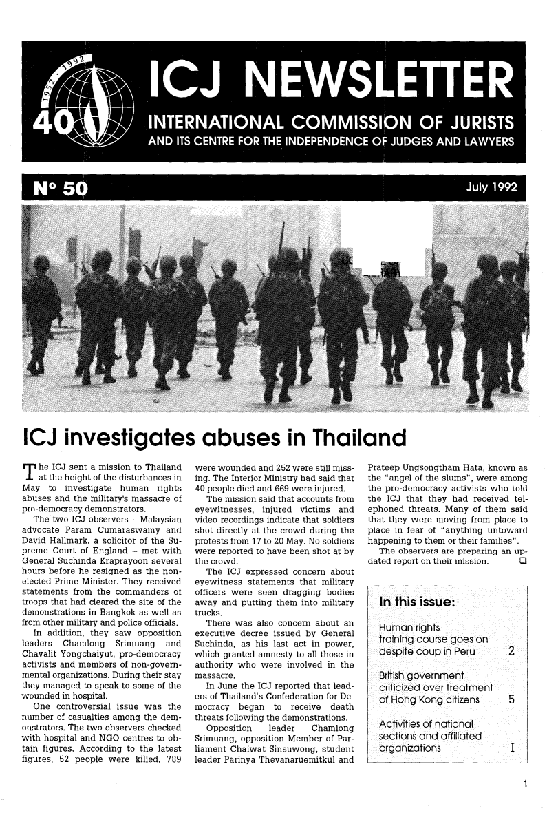 handle is hein.icj/icjnews0050 and id is 1 raw text is: ADIT CETR FOR THE  INDPNEC  OF JUGE AN  LAYR
6 10                                    J  1

ICJ investigates abuses in Thailand

T he ICJ sent a mission to Thailand
at the height of the disturbances in
May to investigate human rights
abuses and the military's massacre of
pro-democracy demonstrators.
The two ICJ observers - Malaysian
advocate Param Cumaraswamy and
David Hallmark, a solicitor of the Su-
preme Court of England - met with
General Suchinda Kraprayoon several
hours before he resigned as the non-
elected Prime Minister. They received
statements from the commanders of
troops that had cleared the site of the
demonstrations in Bangkok as well as
from other military and police officials.
In addition, they saw opposition
leaders Chamlong   Srimuang  and
Chavalit Yongchaiyut, pro-democracy
activists and members of non-govern-
mental organizations. During their stay
they managed to speak to some of the
wounded in hospital.
One controversial issue was the
number of casualties among the dem-
onstrators. The two observers checked
with hospital and NGO centres to ob-
tain figures. According to the latest
figures, 52 people were killed, 789

were wounded and 252 were still miss-
ing. The Interior Ministry had said that
40 people died and 669 were injured.
The mission said that accounts from
eyewitnesses, injured victims and
video recordings indicate that soldiers
shot directly at the crowd during the
protests from 17 to 20 May. No soldiers
were reported to have been shot at by
the crowd.
The ICJ expressed concern about
eyewitness statements that military
officers were seen dragging bodies
away and putting them into military
trucks.
There was also concern about an
executive decree issued by General
Suchinda, as his last act in power,
which granted amnesty to all those in
authority who were involved in the
massacre.
In June the ICJ reported that lead-
ers of Thailand's Confederation for De-
mocracy began to receive death
threats following the demonstrations.
Opposition  leader   Chamlong
Srimuang, opposition Member of Par-
liament Chaiwat Sinsuwong, student
leader Parinya Thevanaruemitkul and

Prateep Ungsongtham Hata, known as
the angel of the slums, were among
the pro-democracy activists who told
the ICJ that they had received tel-
ephoned threats. Many of them said
that they were moving from place to
place in fear of anything untoward
happening to them or their families.
The observers are preparing an up-
dated report on their mission.  0
In this issue:

Human rights
training course goes on
despite coup in Peru
British government
criticized over treatment
of Hong Kong citizens
Activities of national
sections and affiliated
organizations


