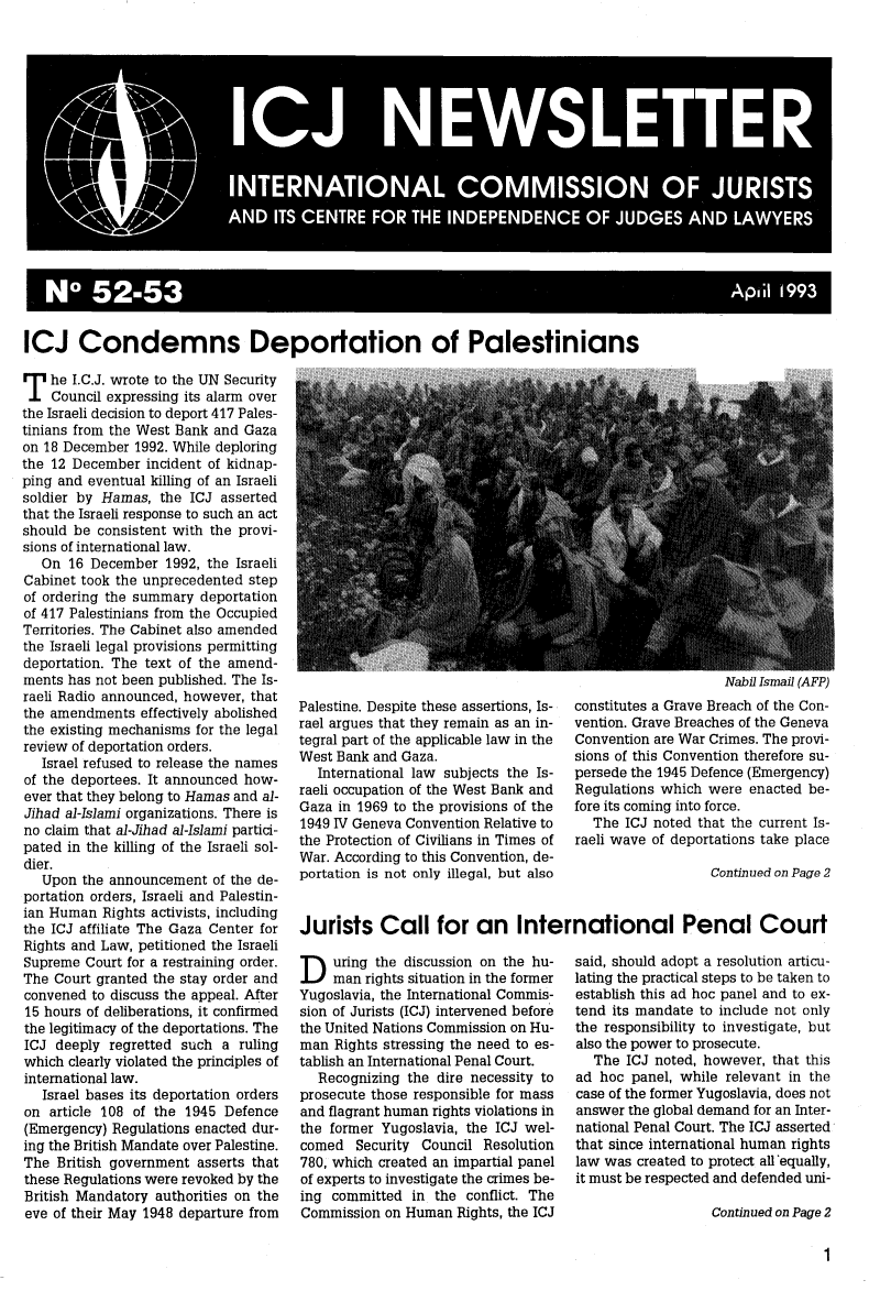 handle is hein.icj/icjnews0052 and id is 1 raw text is: No 5 -53                                    p, 1 199

ICJ Condemns Deportation of Palestinians

T he I.C.J. wrote to the UN Security
Council expressing its alarm over
the Israeli decision to deport 417 Pales-
tinians from the West Bank and Gaza
on 18 December 1992. While deploring
the 12 December incident of kidnap-
ping and eventual killing of an Israeli
soldier by Hamas, the ICJ asserted
that the Israeli response to such an act
should be consistent with the provi-
sions of international law.
On 16 December 1992, the Israeli
Cabinet took the unprecedented step
of ordering the summary deportation
of 417 Palestinians from the Occupied
Territories. The Cabinet also amended
the Israeli legal provisions permitting
deportation. The text of the amend-
ments has not been published. The Is-
raeli Radio announced, however, that
the amendments effectively abolished
the existing mechanisms for the legal
review of deportation orders.
Israel refused to release the names
of the deportees. It announced how-
ever that they belong to Hamas and al-
Jihad al-Islami organizations. There is
no claim that al-Jihad al-Islami partici-
pated in the killing of the Israeli sol-
dier.
Upon the announcement of the de-
portation orders, Israeli and Palestin-
ian Human Rights activists, including
the ICJ affiliate The Gaza Center for
Rights and Law, petitioned the Israeli
Supreme Court for a restraining order.
The Court granted the stay order and
convened to discuss the appeal. After
15 hours of deliberations, it confirmed
the legitimacy of the deportations. The
ICJ deeply regretted such a ruling
which clearly violated the principles of
international law.
Israel bases its deportation orders
on article 108 of the 1945 Defence
(Emergency) Regulations enacted dur-
ing the British Mandate over Palestine.
The British government asserts that
these Regulations were revoked by the
British Mandatory authorities on the
eve of their May 1948 departure from

Palestine. Despite these assertions, Is-
rael argues that they remain as an in-
tegral part of the applicable law in the
West Bank and Gaza.
International law subjects the Is-
raeli occupation of the West Bank and
Gaza in 1969 to the provisions of the
1949 IV Geneva Convention Relative to
the Protection of Civilians in Times of
War. According to this Convention, de-
portation is not only illegal, but also

Nabil Ismail (AFP)
constitutes a Grave Breach of the Con-
vention. Grave Breaches of the Geneva
Convention are War Crimes. The provi-
sions of this Convention therefore su-
persede the 1945 Defence (Emergency)
Regulations which were enacted be-
fore its coming into force.
The ICJ noted that the current Is-
raeli wave of deportations take place
Continued on Page 2

Jurists Call for an International Penal Court

D uring the discussion on the hu-
man rights situation in the former
Yugoslavia, the International Commis-
sion of Jurists (ICJ) intervened before
the United Nations Commission on Hu-
man Rights stressing the need to es-
tablish an International Penal Court.
Recognizing the dire necessity to
prosecute those responsible for mass
and flagrant human rights violations in
the former Yugoslavia, the ICJ wel-
comed Security Council Resolution
780, which created an impartial panel
of experts to investigate the crimes be-
ing committed in the conflict. The
Commission on Human Rights, the ICJ

said, should adopt a resolution articu-
lating the practical steps to be taken to
establish this ad hoc panel and to ex-
tend its mandate to include not only
the responsibility to investigate, but
also the power to prosecute.
The ICJ noted, however, that this
ad hoc panel, while relevant in the
case of the former Yugoslavia, does not
answer the global demand for an Inter-
national Penal Court. The ICJ asserted
that since international human rights
law was created to protect all *equally,
it must be respected and defended uni-
Continued on Page 2


