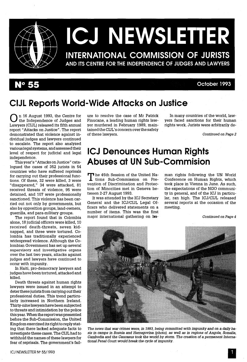 handle is hein.icj/icjnews0055 and id is 1 raw text is: 6 NO 55                                       Ocoer19

CIJL Reports World-Wide Attacks on Justice

On 16 August 1993, the Centre for
the Independence of Judges and
Lawyers (CIJL) released its fifth annual
report Attacks on Justice. The report
demonstrated that violence against in-
dividual judges and lawyers continued
to escalate. The report also analyzed
various legal systems, and assessed their
level of respect for judicial and legal
independence.
This year's Attacks on Justice cata-
logued the cases of 352 jurists in 54
countries who have suffered reprisals
for carrying out their professional func-
tions. Of these, 32 were killed, 3 were
disappeared, 34 were attacked, 81
received threats of violence, 95 were
detained, and 107 were professionally
sanctioned. This violence has been car-
ried out not only by governments, but
also by opposition groups, land-owners,
guerrilla, and para-military groups.
The report found that in Colombia
alone, 18 judicial officers were killed, 10
received death-threats, seven kid-
napped, and three were tortured. Co-
lombia has traditionally experienced
widespread violence. Although the Co-
lombian Government has set up several
supervisory and investigative organs
over the last two years, attacks against
judges and lawyers have continued to
occur with impunity.
In Haiti, pro-democracy lawyers and
judges have been tortured, attacked and
killed.
Death threats against human rights
lawyers were issued in an attempt to
deter these jurists from carrying out their
professional duties. This trend particu-
larly increased in Northern Ireland.
Thirty-nine lawyers have been subjected
to threats and intimidation by the police
this year. When the reportwas presented
before the Sub-Commission, the United
Kingdom exercized its right to reply stat-
ing that there lacked adequate facts to
investigate these cases. The CIJL had to
withhold the names of these lawyers for
fear of reprisals. The government's fail-

ICJ NEWSLETTER NO 55/1993

ure to resolve the case of Mr Patrick
Finucane, a leading human rights law-
yer murdered in February 1989, main-
tained the CIJL's concern over the safety
of these lawyers.

In many countries of the world, law-
yers faced sanctions for their human
rights work. Jurists were arbitrarily de-
Continued on Page 2

ICJ Denounces Human Rights
Abuses at UN Sub-Commision

T he 45th Session of the United Na-
tions Sub-Commission on Pre-
vention of Discrimination and Protec-
tion of Minorities met in Geneva be-
tween 2-27 August 1993.
It was attended by the ICJ Secretary
General and the ICJ/CIJL Legal Of-
ficers who delivered statements on a
number of items. This was the first
major international gathering on l-

man rights following the UN World
Conference on Human Rights, which
took place in Vienna in June. As such,
the expectations of the NGO communi-
ty in general, and of the ICJ in particu-
lar, ran high. The ICJ/CIJL released
several reports at the occasion of the
meeting.

Continued on Page 4

The news that war crimes were, in 1993, being committed with impunity and on a daily ba-
sis in camps in Bosnia and Herzegovina (photo), as well as in regions of Angola, Somalia,
Cambodia and the Caucasus took the world by storm. The creation of a permanent Interna-
tional Penal Court would break the cycle of impunity.

H


