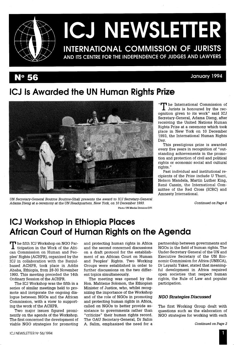 handle is hein.icj/icjnews0056 and id is 1 raw text is: NO~~~ 56Jnay19

ICJ Is Awarded the UN Human Rights Prize

UN Secretary-General Boutros Boutros-Ghali presents the award to ICJ Secretary-General
Adama Dieng at a ceremony at the UN Headquarters, New York, on 10 December 1993.
Photo UN Media Division/DPI

1TI he International Commission of
.TJurists is honoured by the rec-
ognition given to its work said ICJ
Secretary-General, Adama Dieng, after
receiving the United Nations Human
Rights Prize at a ceremony which took
place in New York on 10 December
1993, the International Human Rights
Day.
This prestigious prize is awarded
every five years in recognition of out-
standing achievements in the promo-
tion and protection of civil and political
rights or economic social and cultural
rights.
Past individual and institutional re-
cipients of the Prize include U Thant,
Nelson Mandela, Martin Luther King,
Ren6 Cassin, the International Com-
mittee of the Red Cross (ICRC) and
Amnesty International.
Continued on Page 4

ICJ Workshop in Ethiopia Places
African Court of Human Rights on the Agenda

T he fifth ICJ Workshop on NGO Par-
ticipation in the Work of the Afri-
can Commission on Human and Peo-
ples' Rights (ACHPR), organized by the
ICJ in collaboration with the Banjul-
based ACHPR, took place in Addis
Ababa, Ethiopia, from 28-30 November
1993. This meeting preceded the 14th
Ordinary Session of the ACHPR.
The ICJ Workshop was the fifth in a
series of similar meetings held to pro-
mote and invigorate the ongoing dia-
logue between NGOs and the African
Commission, with a view to support-
ing the work of the ACHPR.
Two major issues figured promi-
nently on the agenda of the Workshop.
The first concerned the development of
viable NGO strategies for promoting

and protecting human rights in Africa
and the second concerned discussions
on a draft protocol for the establish-
ment of an African Court on Human
and Peoples' Rights. Two Working
Groups were established in order to
further discussions on the two differ-
ent topics simultaneously.
The meeting was opened by the
Hon. Mahteme Solomon, the Ethiopian
Minister of Justice, who, whilst recog-
nizing the importance of the Workshop
and of the role of NGOs in promoting
and protecting human rights in Africa,
called on NGOs to better provide as-
sistance to governments rather than
criticize their human rights record.
The OAU Secretary-General, Dr Salim
A. Salim, emphasized the need for a

ICJ NEWSLETTER No 56/1994

partnership between governments and
NGOs in the field of human rights. The
Under-Secretary General of the UN and
Executive Secretary of the UN Eco-
nomic Commission for Africa (UNECA),
Dr Layashi Yaker, stated that meaning-
ful development in Africa required
open societies that respect human
rights, the Rule of Law and popular
participation.
NGO Strategies Discussed
The first Working Group dealt with
questions such as the elaboration of
NGO strategies for working with each
Continued on Page 2
I


