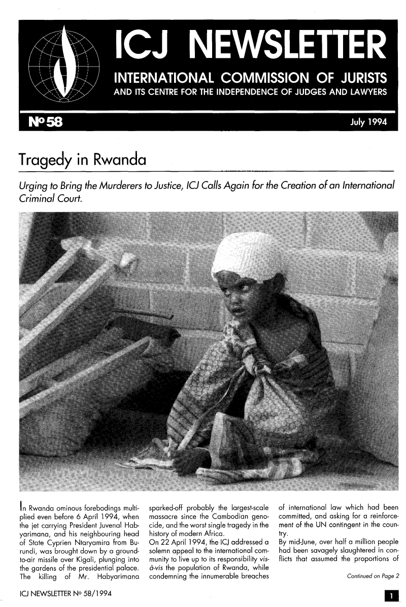 handle is hein.icj/icjnews0058 and id is 1 raw text is: Tragedy in Rwanda

Urging to Bring the Murderers to Justice, ICJ Calls Again for the Creation of an International
Criminal Court.

In Rwanda ominous forebodings multi-
plied even before 6 April 1994, when
the jet carrying President Juvenal Hab-
yarimana, and his neighbouring head
of State Cyprien Ntaryamira from Bu-
rundi, was brought down by a ground-
to-air missile over Kigali, plunging into
the gardens of the presidential palace.
The  killing  of Mr. Habyarimana

sparked-off probably the largest-scale
massacre since the Cambodian geno-
cide, and the worst single tragedy in the
history of modern Africa.
On 22 April 1994, the lCJ addressed a
solemn appeal to the international com-
munity to live up to its responsibility vis-
6-vis the population of Rwanda, while
condemning the innumerable breaches

of international law which had been
committed, and asking for a reinforce-
ment of the UN contingent in the coun-
try.
By mid-June, over half a million people
had been savagely slaughtered in con-
flicts that assumed the proportions of
Continued on Page 2

ICJ NEWSLEITER No 58/1994

a



