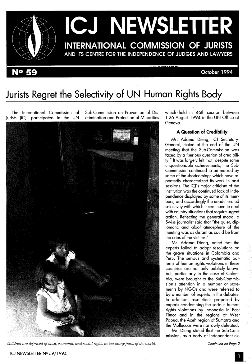 handle is hein.icj/icjnews0059 and id is 1 raw text is: Jurists Regret the Selectivity of UN Human Rights Body
The International Commission of  Sub-Commission on Prevention of Dis-  which held its 46th session between
Jurists (ICJ) participated in the UN  crimination and Protection of Minorities  1-26 August 1994 in the UN Office at
Geneva.
A Question of Credibility
Mr. Adama Dieng, ICJ Secretary-
General, stated at the end of the UN
meeting that the Sub-Commission was
faced by a serious question of credibili-
ty. It was largely felt that, despite some
unquestionable achievements, the Sub-
Commission continued to be marred by
some of the shortcomings which have re-
peatedly characterized its work in past
sessions. The ICJ's major criticism of the
institution was the continued lack of inde-
pendence displayed by some of its mem-
bers, and accordingly the unadulterated
selectivity with which it continued to deal
with country situations that require urgent
action. Reflecting the general mood, a
Swiss journalist said that the quiet, dip-
lomatic and aloof atmosphere of the
meeting was as distant as could be from
the cries of the victims.
Mr. Adama Dieng, noted that the
experts failed to adopt resolutions on
the grave situations in Colombia and
Peru. The serious and systematic pat-
terns of human rights violations in these
countries are not only publicly known
but, particularly in the case of Colom-
bia, were brought to the Sub-Commis-
sion's attention in a number of state-
ments by NGOs and were referred to
by a number of experts in the debates.
In addition, resolutions proposed by
experts condemning the serious human
rights violations by Indonesia in East
Timor and in the regions of West
Papua, the Aceh region of Sumatra and
the Molluccas were narrowly defeated.
Mr. Dieng stated that the Sub-Com-
mission, as a body of independent ex-
Children are deprived of basic economic and social rights in too many parts of the world.  Continued on Page 2
ICJ NEWSLETTER No 59/1994


