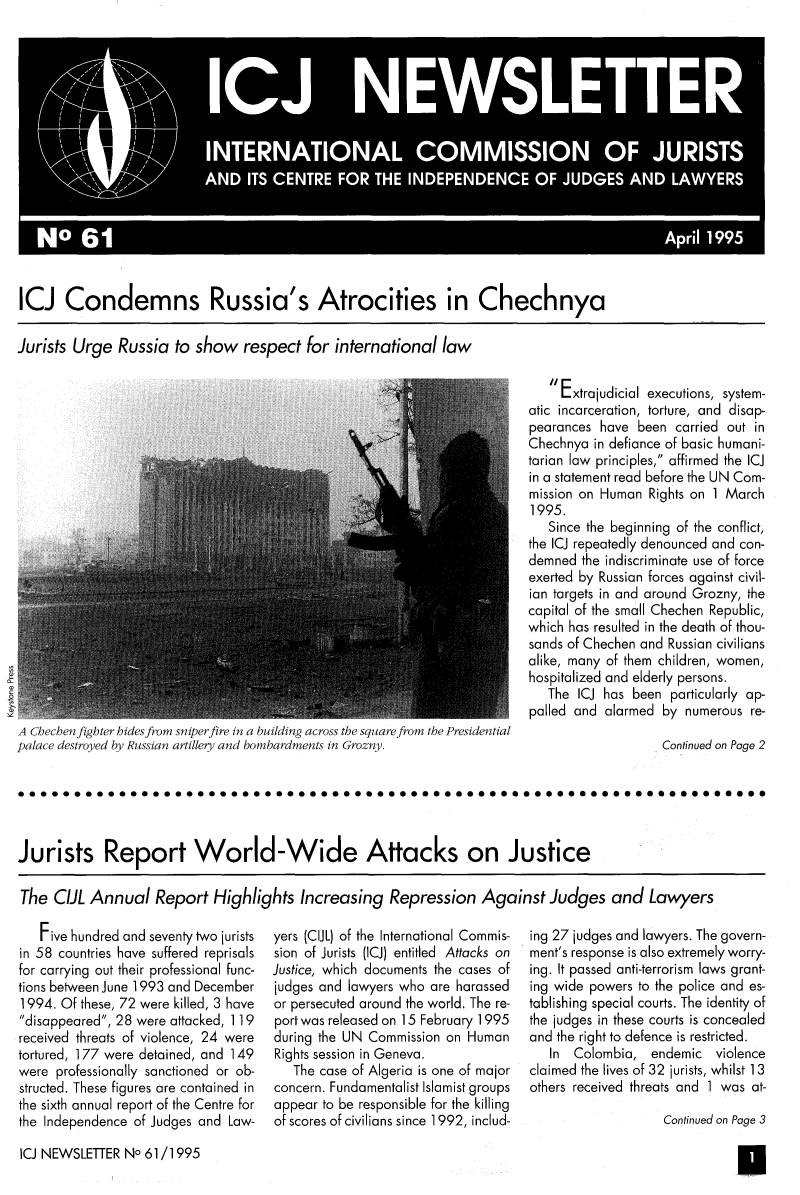 handle is hein.icj/icjnews0061 and id is 1 raw text is: ICJ Condemns Russia's Atrocities in Chechnya
Jurists Urge Russia to show respect for international law

A Checbenfighter bides from sniperfire in a building across the square from the Presidential
palace destroyed by Russian artillery and bombardments in Grozny.

 Extrajudicial executions, system-
atic incarceration, torture, and disap-
pearances have been carried out in
Chechnya in defiance of basic humani-
tarian law principles, affirmed the ICJ
in a statement read before the UN Com-
mission on Human Rights on 1 March
1995.
Since the beginning of the conflict,
the ICJ repeatedly denounced and con-
demned the indiscriminate use of force
exerted by Russian forces against civil-
ian targets in and around Grozny, the
capital of the small Chechen Republic,
which has resulted in the death of thou-
sands of Chechen and Russian civilians
alike, many of them children, women,
hospitalized and elderly persons.
The ICJ has been particularly ap-
palled and alarmed by numerous re-
Continued on Page 2

0000000&0000000 000Oa00000000000000000000000000000aa000000   00000
Jurists Report World-Wide Attacks on Justice
The CIL Annual Report Highlights Increasing Repression Against Judges and Lawyers

Five hundred and seventy two jurists
in 58 countries have suffered reprisals
for carrying out their professional func-
tions between June 1993 and December
1994. Of these, 72 were killed, 3 have
disappeared, 28 were attacked, 119
received threats of violence, 24 were
tortured, 177 were detained, and 149
were professionally sanctioned or ob-
structed. These figures are contained in
the sixth annual report of the Centre for
the Independence of Judges and Law-

yers (CIJL) of the International Commis-
sion of Jurists (ICJ) entitled Attacks on
Justice, which documents the cases of
judges and lawyers who are harassed
or persecuted around the world. The re-
port was released on 15 February 1995
during the UN Commission on Human
Rights session in Geneva.
The case of Algeria is one of major
concern. Fundamentalist Islamist groups
appear to be responsible for the killing
of scores of civilians since 1992, includ-

ing 27 judges and lawyers. The govern-
ment's response is also extremely worry-
ing. It passed anti-terrorism laws grant-
ing wide powers to the police and es-
tablishing special courts. The identity of
the judges in these courts is concealed
and the right to defence is restricted.
In Colombia, endemic violence
claimed the lives of 32 jurists, whilst 13
others received threats and 1 was at-
Continued on Page 3

ICJ NEWSLETTER No 61/1995



