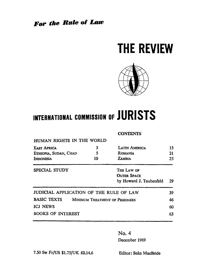 handle is hein.icj/icjrev0004 and id is 1 raw text is: For the Rale of Law

THE REVIEW
INTERNATIONAL COMMISSION OFJURISTS
CONTENTS
HUMAN RIGHTS IN THE WORLD

EAST APRICA
ETHIoPIA, SUDAN, CHAD
INDONESIA

3
5
10

LATIN AMERICA
ROMANIA
ZAMIA

SPECIAL STUDY                     THE LAW OF
OUTER SPACE
by Howard J. Taubenfeld  29
JUDICIAL APPLICATION OF THE RULE OF LAW                 39
BASIC TEXTS     MINIMuM TREATMENT OF PRISONERS          46
ICJ NEWS                                                60
BOOKS OF INTEREST                                       63

No. 4
December 1969

7.50 Sw Fr/US $1.75/UK £0.14.6

15
21
25

Editor: Sedn MacBride



