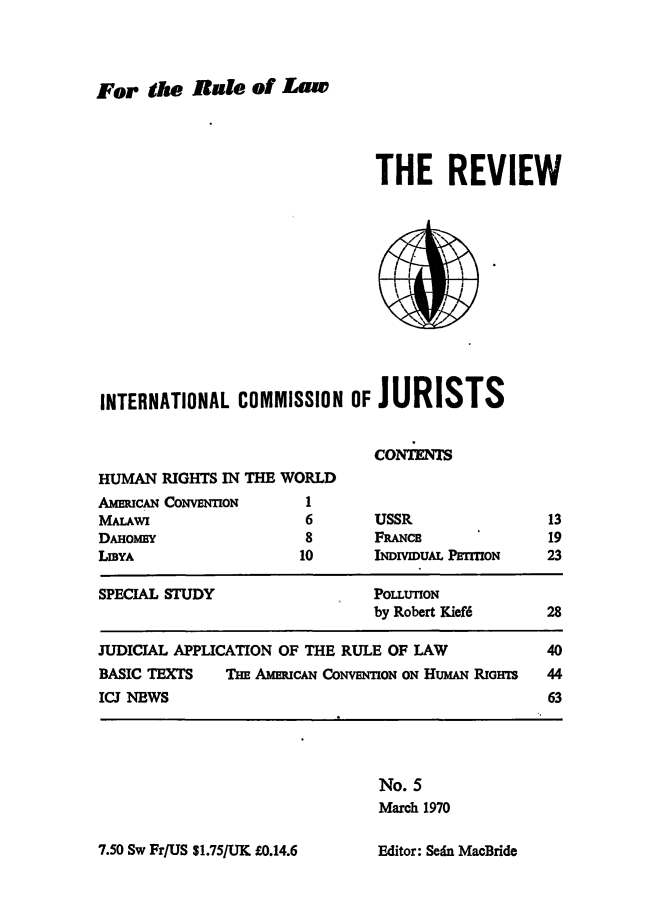 handle is hein.icj/icjrev0005 and id is 1 raw text is: For the Rate of Law

THE REVIEW

INTERNATIONAL COMMISSION OFJURISTS
CONrEM

HUMAN RIGHTS IN THE WORLD
AMMUCAN CONVENTION        1
MALAWI                    6
DAHOMY 8
LIBYA                    10

USSR
FRANCB
INDIVIDUAL PERION

SPECIAL STUDY                     POLLUTION
by Robert Kief6      28
JUDICIAL APPLICATION OF THE RULE OF LAW                40
BASIC TEXTS     THE AMERICAN CONVENTION ON HUMAN RIGHTS  44
ICJ NEWS                                               63

No. 5
March 1970

7.50 Sw Fr/US 81.75/UK £0.14.6

13
19
23

Editor: Sedn MacBride


