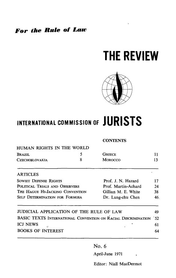 handle is hein.icj/icjrev0006 and id is 1 raw text is: For the Rule of Law

THE REVIEW
INTERNATIONAL COMMISSION OF JURISTS
CONTENTS
HUMAN RIGHTS IN THE WORLD

BRAZIL
CZECHOSLOVAKIA

5
8

GREECE
MOROCCO

11
13

ARTICLES
SOWIET DEFENSE RIGHTS                  Prof. J. N. Hazard    17
POLITICAL TRIALS AND OBSERVERS        Prof. Martin-Achard    24
THE HAGUE HI-JACKING CONVENTION       Gillian M. E. White    38
SELF DETERMINATION FOR FORMOSA        Dr. Lung-chu Chen      46.
JUDICIAL APPLICATION OF THE RULE OF LAW                      49
BASIC TEXTS INTERNATIONAL CONVENTION ON RACIAL DISCRIMINATION '52
ICJ NEWS                                                     61
BOOKS OF INTEREST                                            64

No. 6
April-June 1971

Editor: Niall MacDermot


