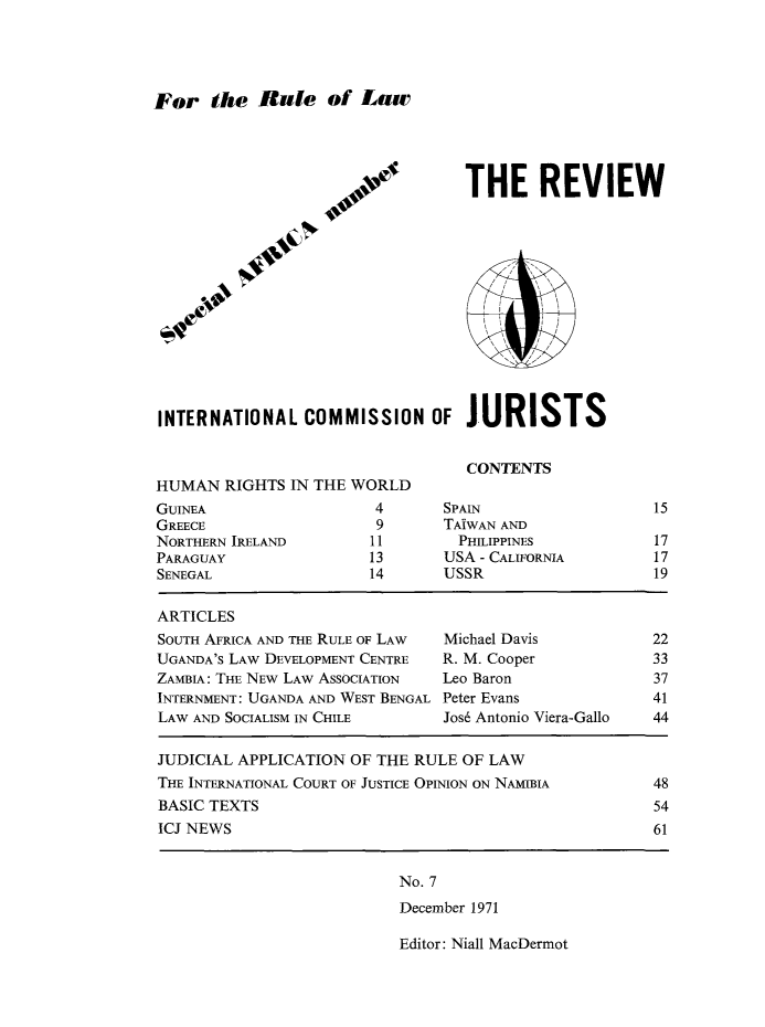 handle is hein.icj/icjrev0007 and id is 1 raw text is: For the Rale of Law

THE REVIEW

INTERNATIONAL COMMISSION OF JURISTS

CONTENTS

HUMAN RIGHTS IN THE WORLD

GUINEA
GREECE
NORTHERN IRELAND
PARAGUAY
SENEGAL

4       SPAIN
9       TAIWAN AND
11         PHILIPPINES
13       USA - CALIFORNIA
14       USSR

ARTICLES
SOUTH AFRICA AND THE RULE OF LAW   Michael Davis            22
UGANDA'S LAW DEVELOPMENT CENTRE    R. M. Cooper             33
ZAMBIA: THE NEW LAW ASSOCIATION    Leo Baron                37
INTERNMENT: UGANDA AND WEST BENGAL Peter Evans              41
LAW AND SOCIALISM IN CHILE        Jos6 Antonio Viera-Gallo  44
JUDICIAL APPLICATION OF THE RULE OF LAW
THE INTERNATIONAL COURT OF JUSTICE OPINION ON NAMIBIA       48
BASIC TEXTS                                                 54
ICJ NEWS                                                    61

No. 7
December 1971

Editor: Niall MacDermot

15
17
17
19

,C,)O*
.V
4e


