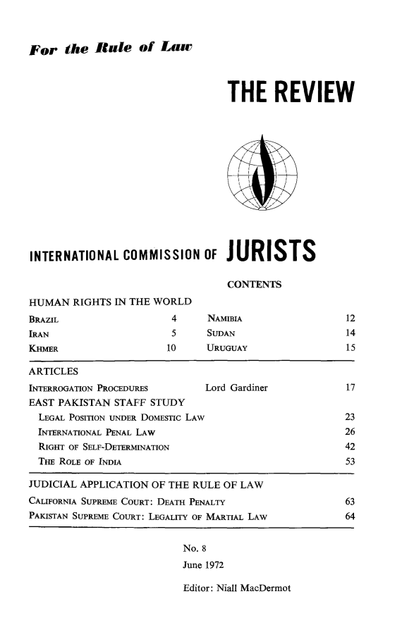 handle is hein.icj/icjrev0008 and id is 1 raw text is: For the Rate of Law

THE REVIEW
INTERNATIONAL COMMISSION OF JURISTS
CONTENTS
HUMAN RIGHTS IN THE WORLD

BRAZIL
IRAN
KHMER

4     NAMIBIA
5     SUDAN
10     URUGUAY

12
14
15

ARTICLES
INTERROGATION PROCEDURES          Lord Gardiner             17
EAST PAKISTAN STAFF STUDY
LEGAL POSITION UNDER DOMESTIC LAW                          23
INTERNATIONAL PENAL LAw                                    26
RIGHT OF SELF-DETERMINATION                                42
THE ROLE OF INDIA                                          53
JUDICIAL APPLICATION OF THE RULE OF LAW
CALIFORNIA SUPREME COURT: DEATH PENALTY                     63
PAKISTAN SUPREME COURT: LEGALITY OF MARTIAL LAW             64

No. 8
June 1972

Editor: Niall MacDermot


