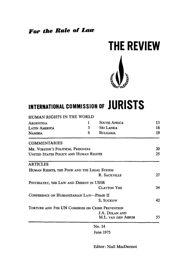 handle is hein.icj/icjrev0014 and id is 1 raw text is: For tise Rate of Law
THE REVIEW
INTERNATIONAL COMMISSION OF JURISTS
HUMAN RIGHTS IN THE WORLD
ARGENTINA                    1    SoUTH AFRICA               13
LATIN AMERICA                3    SRI LANKA                  16
NAMIBIA                      8    BULGARIA                   19
COMMENTARIES
MR. VORSTER'S POLITICAL PRISONERS                            20
UNITED STATES POLICY AND HUMAN RIGHTS                        25
ARTICLES
HUMAN RIGHTS, THE POOR AND THE LEGAL SYSTEM
R. SACKVILLE                27
PSYCHIATRY, THE LAW AND DISSENT IN USSR
CLAYTON YEO                 34
CONFERENCE ON HUMANITARIAN LAW-PHASE II
S. SUCKow                  42
TORTURE AND 5TH UN CONGRESS ON CRIME PREVENTION
J.A. DOLAN AND
M.L. VAN DEN Assum         55
No. 14
June 1975

Editor: Niall MacDermot


