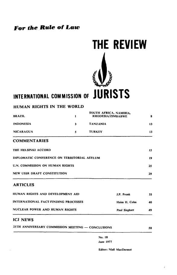 handle is hein.icj/icjrev0018 and id is 1 raw text is: For the Rule of Law

THE REVIEW

INTERNATIONAL COMMISSION OF JURISTS
HUMAN RIGHTS IN THE WORLD

BRAZIL
INDONESIA
NICARAGUA

SOUTH AFRICA, NAMIBIA,
1       RHODESIA/ZIMBABWE
3     TANZANIA
5     TURKEY

13
13

COMMENTARIES
THE HELSINKI ACCORD                                           15
DIPLOMATIC CONFERENCE ON TERRITORIAL ASYLUM                  19
U.N. COMMISSION ON HUMAN RIGHTS                              25
NEW USSR DRAFT CONSTITUTION                                  29
ARTICLES
HUMAN RIGHTS AND DEVELOPMENT AID              J.P. Pronk      33
INTERNATIONAL FACT-FINDING PROCESSES           Haim H. Cohn  40
NUCLEAR POWER AND HUMAN RIGHTS                 Paul Sieghart  49
ICJ NEWS
25TH ANNIVERSARY COMMISSION MEETING - CONCLUSIONS            58
No. 18
June 1977
Editor: Niall MacDermot


