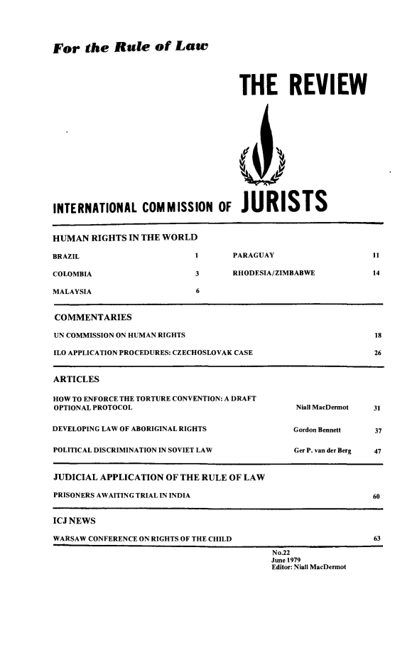 handle is hein.icj/icjrev0022 and id is 1 raw text is: For the Rule of Law

THE REVIEW

INTERNATIONAL COMMISSION OF JURISTS
HUMAN RIGHTS IN THE WORLD
BRAZIL                      1      PARAGUAY                   11
COLOMBIA                    3      RHODESIA/ZIMBABWE          14
MALAYSIA                    6
COMMENTARIES
UN COMMISSION ON HUMAN RIGHTS                                 18
ILO APPLICATION PROCEDURES: CZECHOSLOVAK CASE                 26
ARTICLES
HOW TO ENFORCE THE TORTURE CONVENTION: A DRAFT
OPTIONAL PROTOCOL                              Niall MacDermot  31
DEVELOPING LAW OF ABORIGINAL RIGHTS            Gordon Bennett  37
POLITICAL DISCRIMINATION IN SOVIET LAW         Ger P. van der Berg  47
JUDICIAL APPLICATION OF THE RULE OF LAW
PRISONERS AWAITING TRIAL IN INDIA                             60
ICJ NEWS
WARSAW CONFERENCE ON RIGHTS OF THE CHILD                      63
No.22
June 1979
Editor: Niall MacDermot



