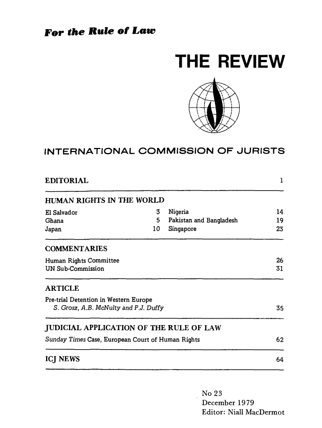 handle is hein.icj/icjrev0023 and id is 1 raw text is: For the Rule of Law

THE REVIEW
INTERNATIONAL COMMISSION OF JURISTS
EDITORIAL                                                   1
HUMAN RIGHTS IN THE WORLD
El Salvador                 3  Nigeria                     14
Ghana                       5  Pakistan and Bangladesh     19
Japan                       10  Singapore                  23
COMMENTARIES
Human Rights Committee                                     26
UN Sub-Commission                                          31
ARTICLE
Pre-trial Detention in Western Europe
S. Grosz, A.B. McNulty and P.J. Duffy                    35
JUDICIAL APPLICATION OF THE RULE OF LAW
Sunday Times Case, European Court of Human Rights          62
ICJ NEWS                                                   64

No 23
December 1979
Editor: Niall MacDermot


