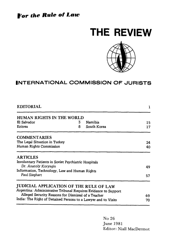 handle is hein.icj/icjrev0026 and id is 1 raw text is: For the Rule of Law

THE REVIEW

INTERNATIONAL COMMISSION OF JURISTS

EDITORIAL

1

HUMAN RIGHTS IN THE WORLD
El Salvador                     3   Namibia                         15
Eritrea                         8   South Korea                     17
COMMENTARIES
The Legal Situation in Turkey                                       24
Human Rights Commission                                             40
ARTICLES
Involuntary Patients in Soviet Psychiatric Hospitals
Dr. Anatoly Koryagin                                             49
Information, Technology, Law and Human Rights
Paul Sieghart                                                     57
JUDICIAL APPLICATION OF THE RULE OF LAW
Argentina: Administrative Tribunal Requires Evidence to Support
Alleged Security Reasons for Dismissal of a Teacher              69
India: The Right of Detained Persons to a Lawyer and to Visits      70

No 26
June 1981
Editor: Niall MacDermot


