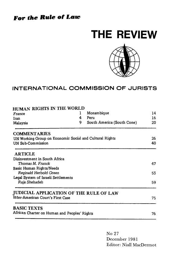 handle is hein.icj/icjrev0027 and id is 1 raw text is: For the Rule of Law

THE REVIEW

INTERNATIONAL COMMISSION OF JURISTS

HUMAN RIGHTS IN THE WOR
France
I ran
Malaysia

1  Mozambique
4   Peru
9   South America (South Cone)

COMMENTARIES
UN Working Group on Economic Social and Cultural Rights              26
UN Sub-Commission                                                    40
ARTICLE
Disinvestment in South Africa
Thomas M. Franck                                                   47
Basic Human Rights/Needs
Reginald Herbold Green                                             53
Legal System of Israeli Settlements
Raja Shehadeh                                                      59

JUDICIAL APPLICATION OF THE RULE OF LAW
Inter-American Court's First Case
BASIC TEXTS
African Charter on Human and Peoples' Rights

75

76

No 27
December 1981
Editor: Niall MacDermot

14
16
20


