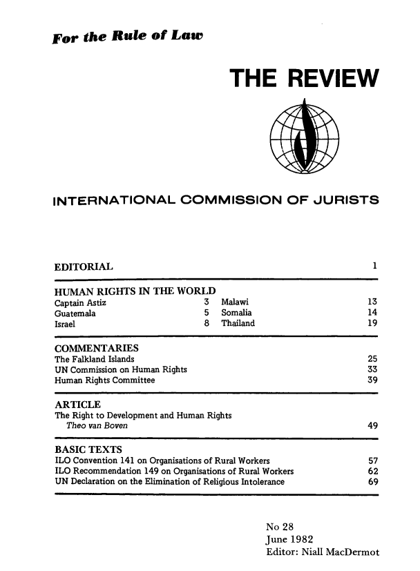handle is hein.icj/icjrev0028 and id is 1 raw text is: For the Rule of Law

THE REVIEW

INTERNATIONAL COMMISSION OF JURISTS

EDITORIAL

1

HUMAN RIGHTS IN THE WORLD
Captain Astiz                    3  Malawi                          13
Guatemala                        5  Somalia                         14
Israel                          8   Thailand                        19
COMMENTARIES
The Falkland Islands                                                25
UN Commission on Human Rights                                       33
Human Rights Committee                                              39
ARTICLE
The Right to Development and Human Rights
Theo van Boven                                                   49
BASIC TEXTS
ILO Convention 141 on Organisations of Rural Workers                57
ILO Recommendation 149 on Organisations of Rural Workers            62
UN Declaration on the Elimination of Religious Intolerance          69

No 28
June 1982
Editor: Niall MacDermot


