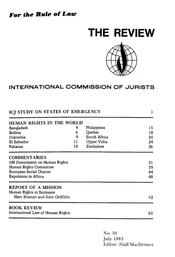 handle is hein.icj/icjrev0030 and id is 1 raw text is: For the Rule of Law

THE REVIEW

INTERNATIONAL COMMISSION OF JURISTS

ICJ STUDY ON STATES OF EMERGENCY

1

HUMAN RIGHTS IN THE WORLD
Bangladesh                       4    Philippines                    15
Bolivia                          6    Quebec                         18
Colombia                         9    South Africa                  20
El Salvador                     11    Upper Volta                    24
Pakistan                        14    Zimbabwe                       26
COMMENTARIES
UN Commission on Human Rights                                       31
Human Rights Committee                                              39
European Social Charter                                             44
Expulsions in Africa                                                48
REPORT OF A MISSION
Human Rights in Suriname
Marc Bossuyt and John Griffiths                                   52
BOOK REVIEW
International Law of Human Rights                                   63

No. 30
July 1983
Editor: Niall MacDermot


