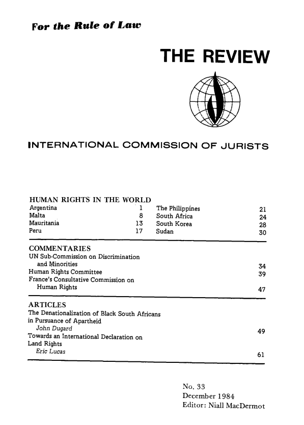 handle is hein.icj/icjrev0033 and id is 1 raw text is: For the Rule of Law

THE REVIEW

INTERNATIONAL COMMISSION OF JURISTS

HUMAN RIGHTS IN THE WORLD
Argentina                       1
Malta                           8
Mauritania                     13
Peru                           17

The Philippines
South Africa
South Korea
Sudan

COMMENTARIES
UN Sub-Commission on Discrimination
and Minorities                                                   34
Human Rights Committee                                              39
France's Consultative Commission on
Human Rights                                                     47
ARTICLES
The Denationalization of Black South Africans
in Pursuance of Apartheid
John Dugard                                                      49
Towards an International Declaration on
Land Rights
Eric Lucas                                                       61

No. 33
December 1984
Editor: Niall MacDermot

21
24
28
30


