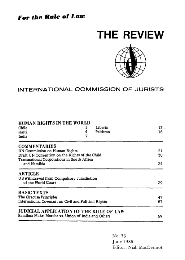 handle is hein.icj/icjrev0036 and id is 1 raw text is: For the Rule of Law

THE REVIEW

INTERNATIONAL COMMISSION OF JURISTS

HUMAN RIGHTS IN THE WORLD
Chile                       1
Haiti                       4
India                       7

Liberia
Pakistan

13
16

COMMENTARIES
UN Commission on Human Rights                                      21
Draft UN Convention on the Rights of the Child                     30
Transnational Corporations in South Africa
and Namibia                                                     34
ARTICLE
US Withdrawal from Compulsory Jurisdiction
of the World Court                                              39
BASIC TEXTS
The Siracusa Principles                                            47
International Covenant on Civil and Political Rights               57
JUDICIAL APPLICATION OF THE RULE OF LAW
Bandhua Mukti Morcha vs. Union of India and Others                 69

No. 36
June 1986
Editor: Niall MacDermot



