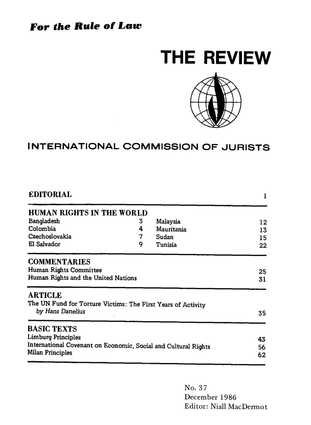 handle is hein.icj/icjrev0037 and id is 1 raw text is: For the Rule of Law

THE REVIEW

INTERNATIONAL COMMISSION OF JURISTS

EDITORIAL

1

HUMAN RIGHTS IN THE WORLD
Bangladesh                      3   Malaysia                      12
Colombia                        4    Mauritania                   13
Czechoslovakia                  7    Sudan                        15
El Salvador                     9   Tunisia                       22
COMMENTARIES
Human Rights Committee                                            25
Human Rights and the United Nations                               31
ARTICLE
The UN Fund for Torture Victims: The First Years of Activity
by Hans Danelius                                                35
BASIC TEXTS
Limburg Principles                                                43
International Covenant on Economic, Social and Cultural Rights    56
Milan Principles                                                  62

No. 37
December 1986
Editor: Niall MacDermot


