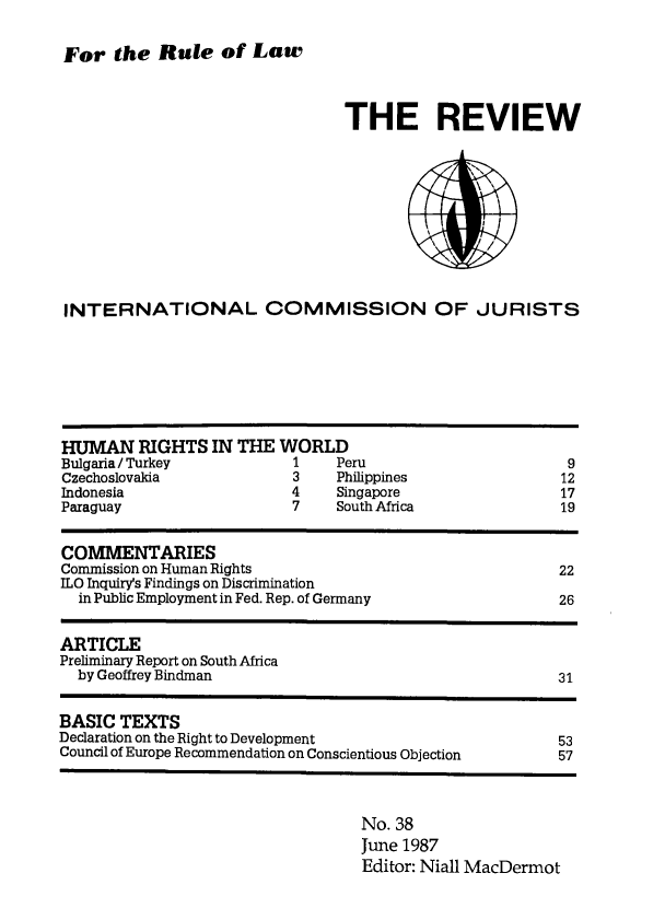 handle is hein.icj/icjrev0038 and id is 1 raw text is: For the Rule of Law

THE REVIEW

INTERNATIONAL COMMISSION OF JURISTS

HUMAN RIGHTS IN THE WORLD
Bulgaria / Turkey              1    Peru                           9
Czechoslovakia                 3    Philippines                   12
Indonesia                      4    Singapore                     17
Paraguay                       7    South Africa                  19
COMMENTARIES
Commission on Human Rights                                        22
ILO Inquiry's Findings on Discrimination
in Public Employment in Fed. Rep. of Germany                    26
ARTICLE
Preliminary Report on South Africa
by Geoffrey Bindman                                             31
BASIC TEXTS
Declaration on the Right to Development                           53
Council of Europe Recommendation on Conscientious Objection       57

No. 38
June 1987
Editor: Niall MacDermot


