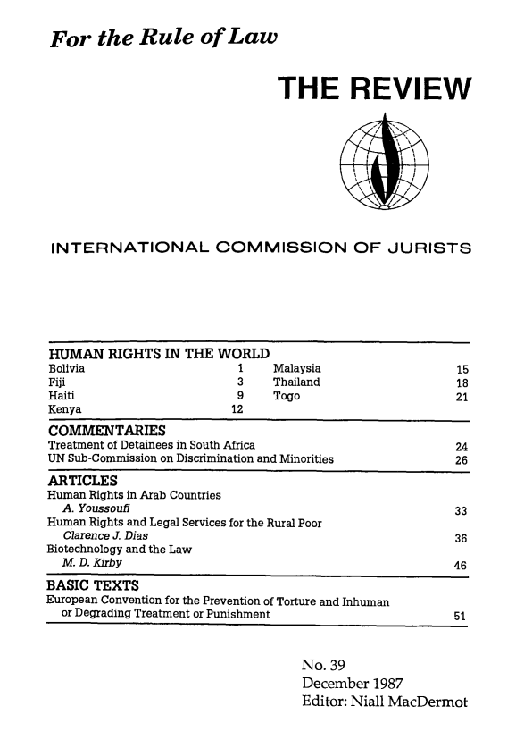handle is hein.icj/icjrev0039 and id is 1 raw text is: For the Rule of Law

THE REVIEW
INTERNATIONAL COMMISSION OF JURISTS

HUMAN RIGHTS IN THE WORLD
Bolivia                      1     Malaysia                    15
Fiji                         3     Thailand                    18
Haiti                        9     Togo                        21
Kenya                       12
COMMENTARIES
Treatment of Detainees in South Africa                         24
UN Sub-Commission on Discrimination and Minorities             26
ARTICLES
Human Rights in Arab Countries
A. Youssoufl                                                 33
Human Rights and Legal Services for the Rural Poor
Clarence J. Dias                                             36
Biotechnology and the Law
M. D. Kirby                                                  46
BASIC TEXTS
European Convention for the Prevention of Torture and Inhuman
or Degrading Treatment or Punishment                         51

No. 39
December 1987
Editor: Niall MacDermot


