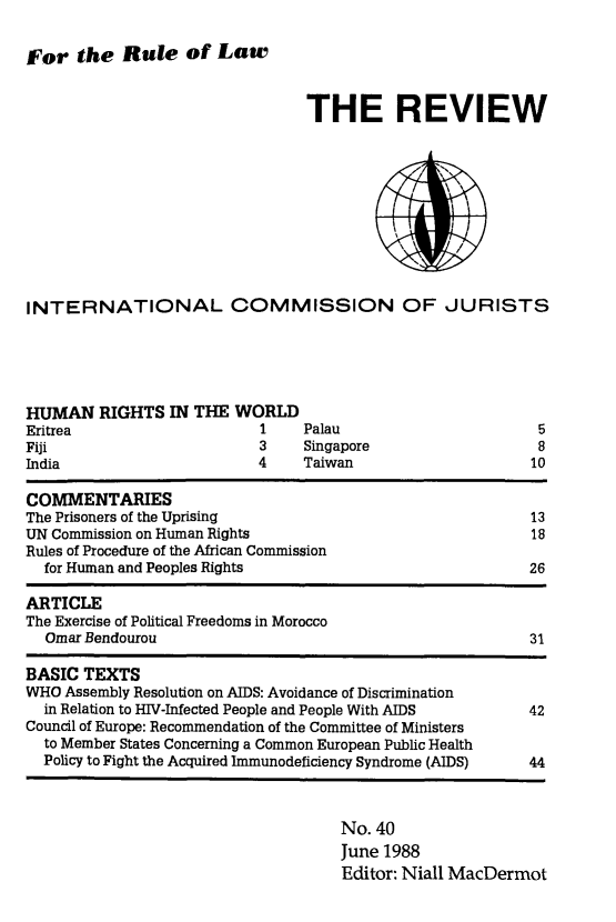 handle is hein.icj/icjrev0040 and id is 1 raw text is: For the Rule of Law

THE REVIEW

INTERNATIONAL COMMISSION OF JURISTS

HUMAN RIGHTS IN THE WORLD
Eritrea                       1    Palau
Fiji                          3    Singapore
India                         4    Taiwan

5
8
10

COMMENTARIES
The Prisoners of the Uprising                                   13
UN Commission on Human Rights                                   18
Rules of Procedure of the African Commission
for Human and Peoples Rights                                  26
ARTICLE
The Exercise of Political Freedoms in Morocco
Omar Bendourou                                                31
BASIC TEXTS
WHO Assembly Resolution on AIDS: Avoidance of Discrimination
in Relation to HIV-Infected People and People With AIDS       42
Council of Europe: Recommendation of the Committee of Ministers
to Member States Concerning a Common European Public Health
Policy to Fight the Acquired Immunodeficiency Syndrome (AIDS)  44

No. 40
June 1988
Editor: Niall MacDermot


