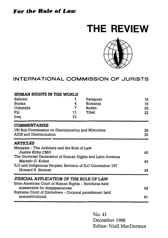 handle is hein.icj/icjrev0041 and id is 1 raw text is: For the Rule of Law

THE REVIEW

INTERNATIONAL COMMISSION OF JURISTS

HUMAN RIGHTS IN THE WORLD
Bahrain                   1
Burma                     4
Colombia                  7
Fiji                     11

Iraq

13

Paraguay
Romania
Sudan
Tibet

16
18
20
22

COMMENTARIES
UN Sub-Commission on Discrimination and Minorities              26
AIDS and Discrimination                                         35
ARTICLES
Malaysia - The Judiciary and the Rule of Law
Justice Kirby CMG                                             40
The Universal Declaration of Human Rights and Latin America
Marcelo G. Kohen                                              44
LO and Indigenous Peoples: Revision of ILO Convention 107
Howard R. Berman                                              48
JUDICIAL APPLICATION OF THE RULE OF LAW
Inter-American Court of Human Rights - Honduras held
answerable for disappearances                                 58
Supreme Court of Zimbabwe - Corporal punishment held
unconstitutional                                              61

No. 41
December 1988
Editor: Niall MacDermot


