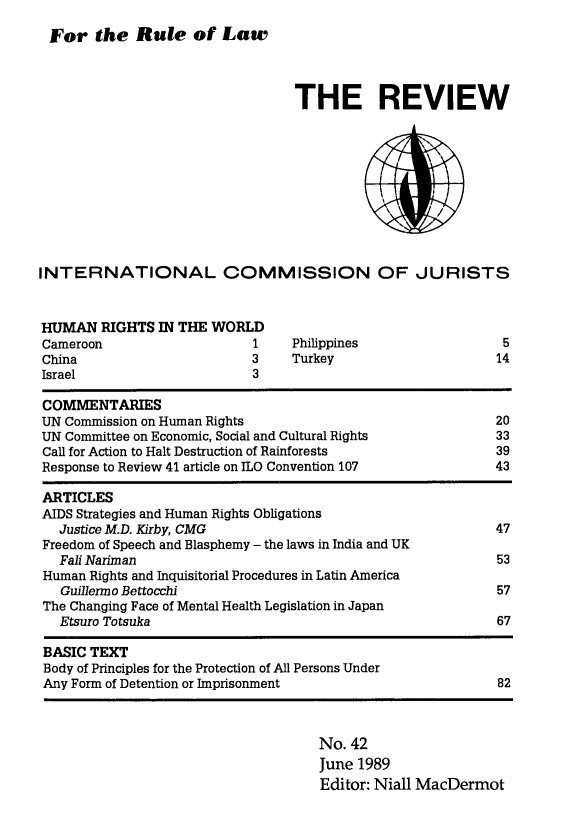 handle is hein.icj/icjrev0042 and id is 1 raw text is: For the Rule of Law

THE REVIEW

INTERNATIONAL COMMISSION OF JURISTS

HUMAN RIGHTS IN THE WORLD
Cameroon                   1
China                      3
Israel                     3

Philippines
Turkey

COMMENTARIES
UN Commission on Human Rights
UN Committee on Economic, Social and Cultural Rights
Call for Action to Halt Destruction of Rainforests
Response to Review 41 article on ILO Convention 107

5
14

20
33
39
43

ARTICLES
AIDS Strategies and Human Rights Obligations
Justice M.D. Kirby, CMG                                     47
Freedom of Speech and Blasphemy - the laws in India and UK
Fall Nariman                                                53
Human Rights and Inquisitorial Procedures in Latin America
Guillermo Bettocchi                                         57
The Changing Face of Mental Health Legislation in Japan
Etsuro Totsuka                                              67
BASIC TEXT
Body of Principles for the Protection of All Persons Under
Any Form of Detention or Imprisonment                         82

No. 42
June 1989
Editor: Niall MacDermot


