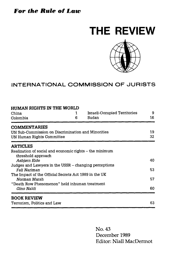 handle is hein.icj/icjrev0043 and id is 1 raw text is: For the Rule of Law

THE REVIEW

INTERNATIONAL COMMISSION OF JURISTS

HUMAN RIGHTS IN THE WORI
China
Colombia

1     Israeli-Occupied Territories
6     Sudan

COMMENTARIES
UN Sub-Commission on Discrimination and Minorities
UN Human Rights Committee

9
16

19
32

ARTICLES
Realization of social and economic rights - the minimum
threshold approach
Asbjorn Eide                                                 40
Judges and Lawyers in the USSR - changing perceptions
Fali Nariman                                                 53
The Impact of the Official Secrets Act 1989 in the UK
Norman Marsh                                                 57
Death Row Phenomenon held inhuman treatment
Gino Naldi                                                   60
BOOK REVIEW
Terrorism, Politics and Law                                    63

No. 43
December 1989
Editor: Niall MacDermot


