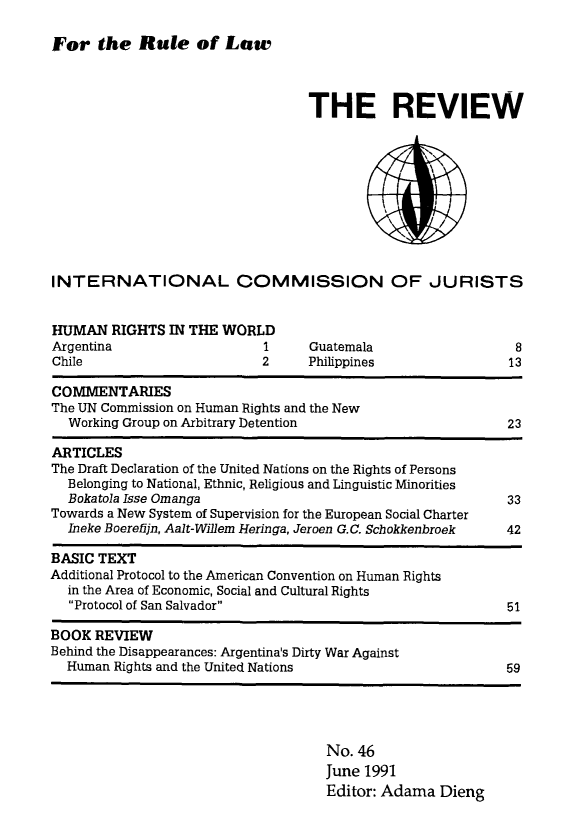 handle is hein.icj/icjrev0046 and id is 1 raw text is: For the Rule of Low

THE REVIEW

INTERNATIONAL COMMISSION OF JURISTS

HUMAN RIGHTS IN THE WORLD
Argentina               1
Chile                   2

Guatemala
Philippines

8
13

COMMENTARIES
The UN Commission on Human Rights and the New
Working Group on Arbitrary Detention                         23
ARTICLES
The Draft Declaration of the United Nations on the Rights of Persons
Belonging to National, Ethnic, Religious and Linguistic Minorities
Bokatola Isse Omanga                                         33
Towards a New System of Supervision for the European Social Charter
Ineke Boerefijn, Aalt-Willem Heringa, Jeroen G.C. Schokkenbroek  42
BASIC TEXT
Additional Protocol to the American Convention on Human Rights
in the Area of Economic, Social and Cultural Rights
Protocol of San Salvador                                  51
BOOK REVIEW
Behind the Disappearances: Argentina's Dirty War Against
Human Rights and the United Nations                          59

No. 46
June 1991
Editor: Adama Dieng


