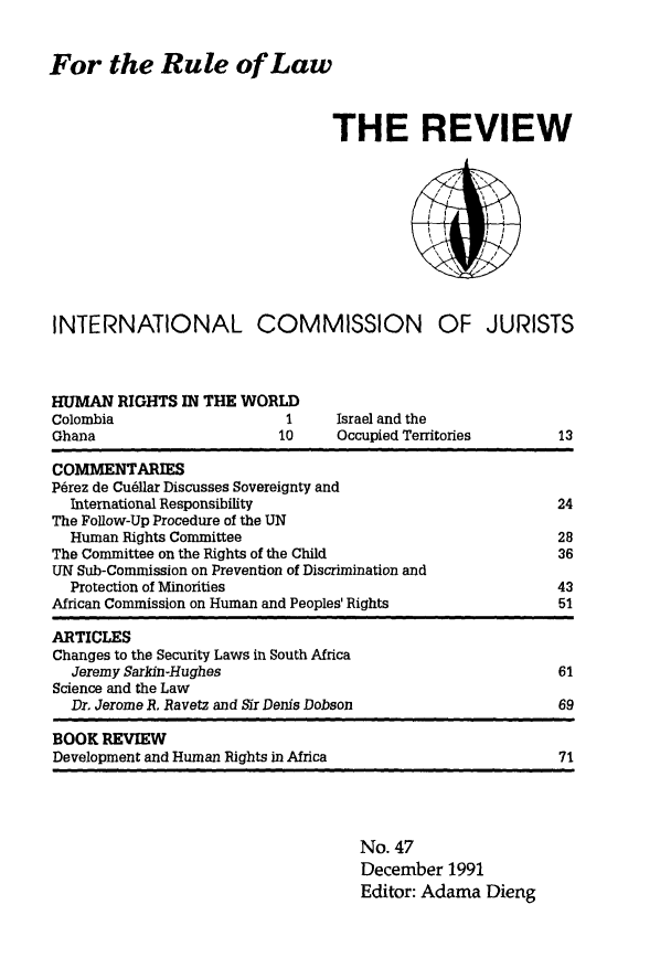 handle is hein.icj/icjrev0047 and id is 1 raw text is: For the Rule of Law

THE REVIEW
INTERNATIONAL COMMISSION OF JURISTS

HUMAN RIGHTS IN THE WORLD
Colombia               1
Ghana                 10

Israel and the
Occupied Territories

COMMENTARIES
P6rez de Cud11ar Discusses Sovereignty and
International Responsibility                                 24
The Follow-Up Procedure of the UN
Human Rights Committee                                       28
The Committee on the Rights of the Child                       36
UN Sub-Commission on Prevention of Discrimination and
Protection of Minorities                                     43
African Commission on Human and Peoples' Rights                51
ARTICLES
Changes to the Security Laws in South Africa
Jeremy Sarkin-Hughes                                         61
Science and the Law
Dr. Jerome R. Ravetz and Sir Denis Dobson                    69
BOOK REVIEW
Development and Human Rights in Africa                         71

No. 47
December 1991
Editor: Adama Dieng

13


