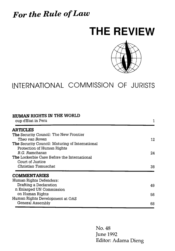 handle is hein.icj/icjrev0048 and id is 1 raw text is: For the Rule of Law

THE REVIEW
INTERNATIONAL COMMISSION OF JURISTS
HUMAN RIGHTS IN THE WORLD
oup d'Etat in Peru                                              1
ARTICLES
The Security Council: The New Frontier
Theo van Boven                                                12
The Security Council: Maturing of International
Protection of Human Rights
B.G. Ramcharan                                                24
The Lockerbie Case Before the International
Court of Justice
Christian Tomuschat                                           38
COMMENTARIES
Human Rights Defenders:
Drafting a Declaration                                        49
n Enlarged UN Commission
on Human Rights                                               56
Human Rights Development at OAS
General Assembly                                              68
No. 48
June 1992
Editor: Adama Dieng


