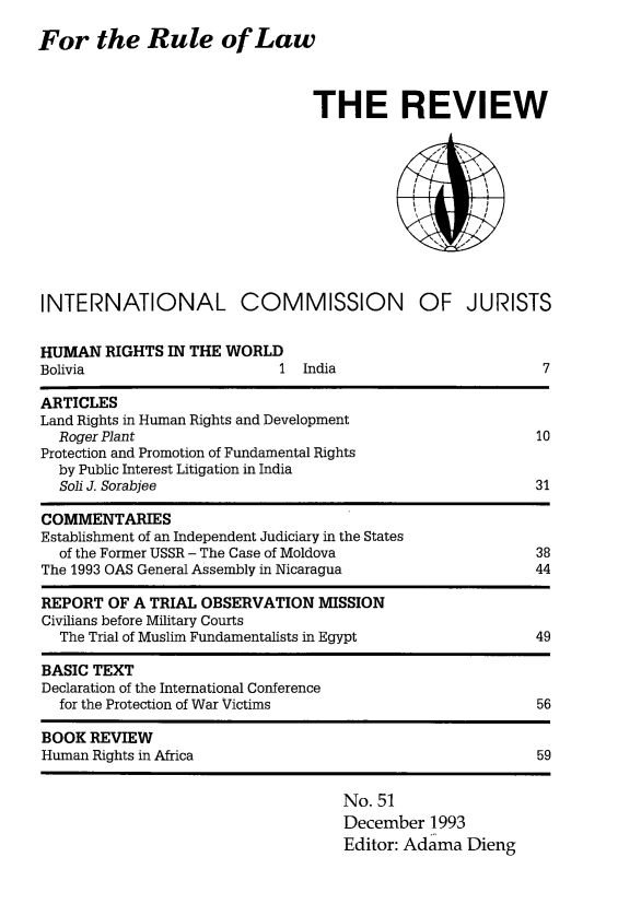 handle is hein.icj/icjrev0051 and id is 1 raw text is: For the Rule of Law

THE REVIEW
INTERNATIONAL COMMISSION OF JURISTS

HUMAN RIGHTS IN THE WORLD
Bolivia                    1 India

ARTICLES
Land Rights in Human Rights and Development
Roger Plant                                                  10
Protection and Promotion of Fundamental Rights
by Public Interest Litigation in India
Soli J. Sorabjee                                             31
COMMENTARIES
Establishment of an Independent Judiciary in the States
of the Former USSR - The Case of Moldova                     38
The 1993 OAS General Assembly in Nicaragua                     44
REPORT OF A TRIAL OBSERVATION MISSION
Civilians before Military Courts
The Trial of Muslim Fundamentalists in Egypt                 49
BASIC TEXT
Declaration of the International Conference
for the Protection of War Victims                            56
BOOK REVIEW
Human Rights in Africa                                         59

No. 51
December 1993
Editor: Adama Dieng

7


