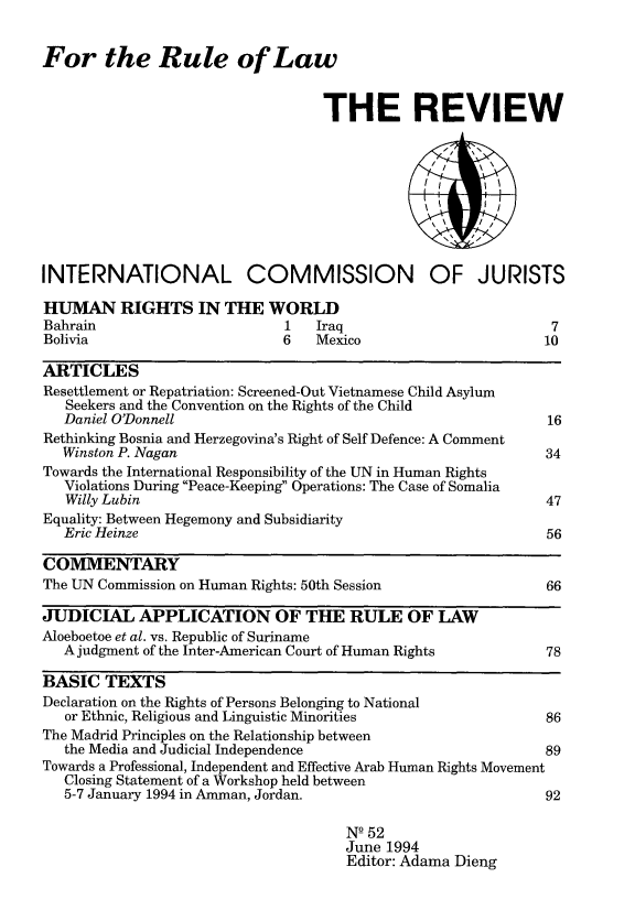 handle is hein.icj/icjrev0052 and id is 1 raw text is: For the Rule of Law
THE REVIEW

INTERNATIONAL COMMISSION OF JURISTS

HUMAN RIGHTS IN THE WORLD
Bahrain                    1   Iraq
Bolivia                    6   Mexico

7
10

ARTICLES
Resettlement or Repatriation: Screened-Out Vietnamese Child Asylum
Seekers and the Convention on the Rights of the Child
Daniel O'Donnell                                                  16
Rethinking Bosnia and Herzegovina's Right of Self Defence: A Comment
Winston P. Nagan                                                  34
Towards the International Responsibility of the UN in Human Rights
Violations During Peace-Keeping Operations: The Case of Somalia
Willy Lubin                                                      47
Equality: Between Hegemony and Subsidiarity
Eric Heinze                                                       56
COMMENTARY
The UN Commission on Human Rights: 50th Session                      66
JUDICIAL APPLICATION OF THE RULE OF LAW
Aloeboetoe et al. vs. Republic of Suriname
A judgment of the Inter-American Court of Human Rights            78
BASIC TEXTS
Declaration on the Rights of Persons Belonging to National
or Ethnic, Religious and Linguistic Minorities                    86
The Madrid Principles on the Relationship between
the Media and Judicial Independence                               89
Towards a Professional, Independent and Effective Arab Human Rights Movement
Closing Statement of a Workshop held between
5-7 January 1994 in Amman, Jordan.                                92
NQ 52
June 1994
Editor: Adama Dieng


