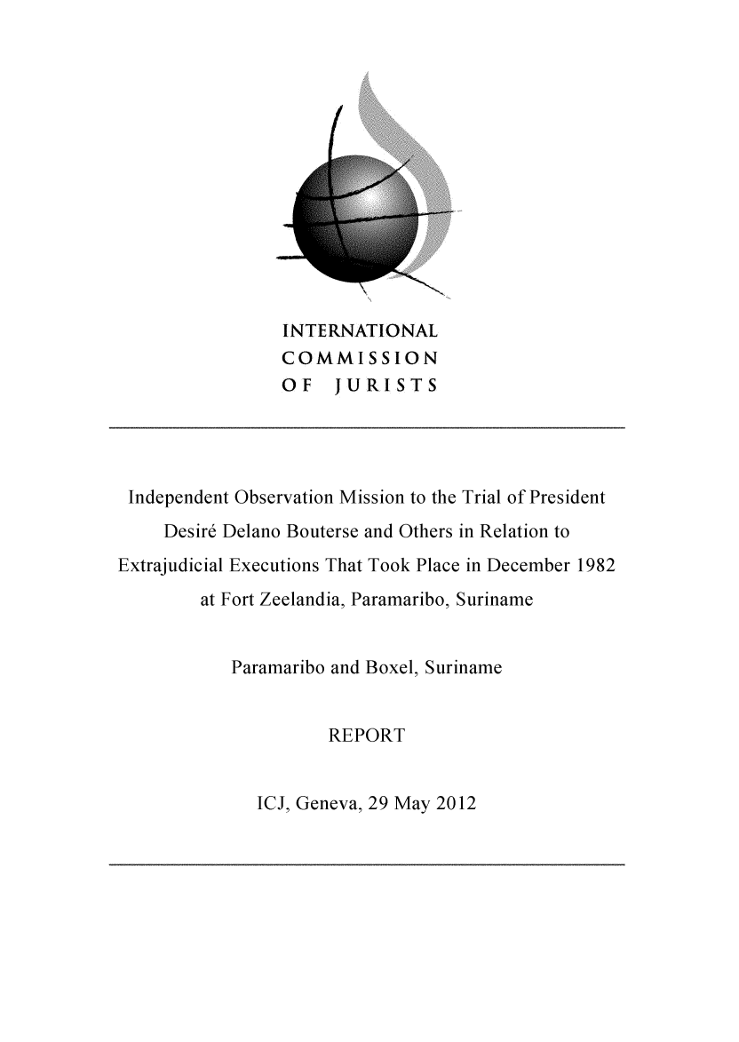 handle is hein.icj/idomrpt0001 and id is 1 raw text is: INTERNATIONAL
COMMISSION
OF JURISTS
Independent Observation Mission to the Trial of President
Desire Delano Bouterse and Others in Relation to
Extrajudicial Executions That Took Place in December 1982
at Fort Zeelandia, Paramaribo, Suriname
Paramaribo and Boxel, Suriname
REPORT

ICJ, Geneva, 29 May 2012



