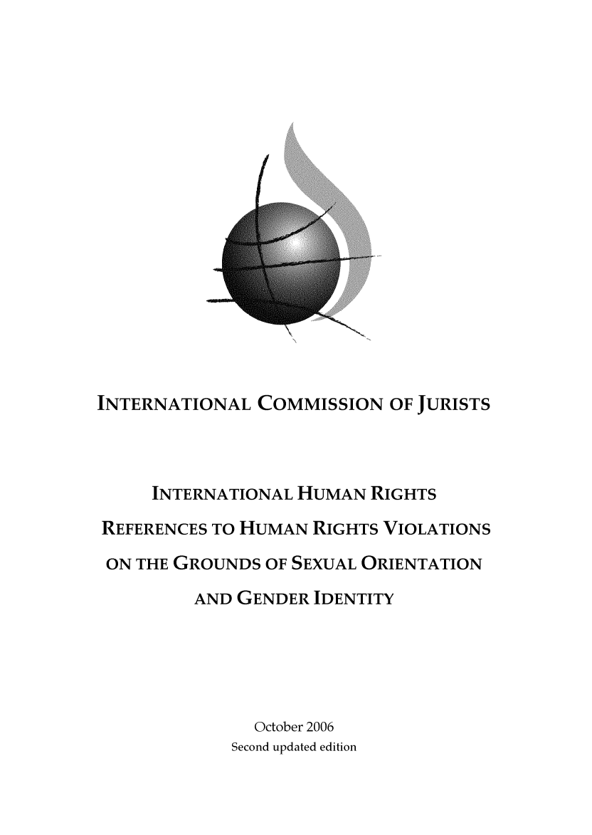 handle is hein.icj/ihrvso0001 and id is 1 raw text is: 




















INTERNATIONAL COMMISSION OF JURISTS




     INTERNATIONAL HUMAN RIGHTS

REFERENCES TO HUMAN RIGHTS VIOLATIONS

ON THE GROUNDS OF SEXUAL ORIENTATION

         AND GENDER IDENTITY






               October 2006
             Second updated edition


