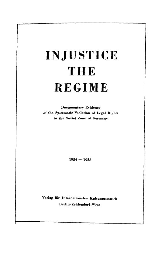 handle is hein.icj/injurg0001 and id is 1 raw text is: INJUSTICE
THE
REGIME
Documentary Evidence
of the Systematic Violation of Legal Rights
in the Soviet Zone of Germany
1954- 1958
Verlag fur Internationalen Kuituraustausch
Berlin -Zehlendorf.West


