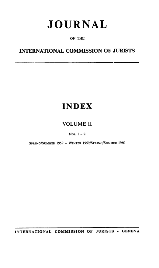 handle is hein.icj/jouicj0002 and id is 1 raw text is: JOURNAL
OF THE
INTERNATIONAL COMMISSION OF JURISTS

INDEX
VOLUME II
Nos. 1 - 2
SPRING/SUMMER 1959 - WINTER 1959/SPRING/SUMMER 1960

INTERNATIONAL COMMISSION OF JURISTS - GENEVA


