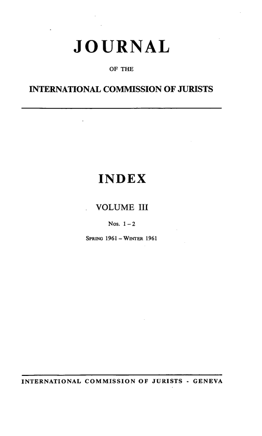 handle is hein.icj/jouicj0003 and id is 1 raw text is: JOURNAL
OF THE
INTERNATIONAL COMMISSION OF JURISTS

INDEX
VOLUME III
Nos. 1 - 2
SPRING 1961 - WINTER 1961

INTERNATIONAL COMMISSION OF JURISTS - GENEVA


