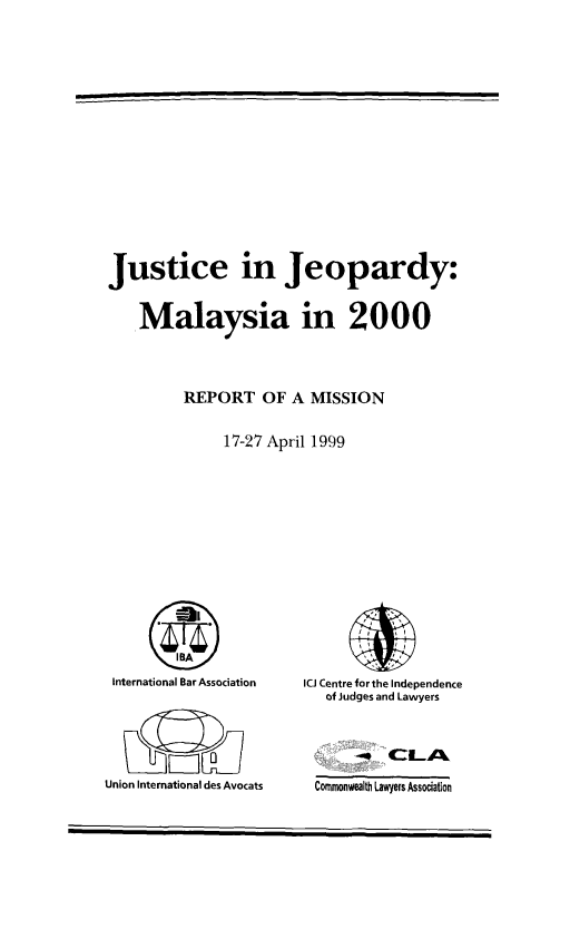 handle is hein.icj/jujepma0001 and id is 1 raw text is: Justice in Jeopardy:
Malaysia in 2000
REPORT OF A MISSION
17-27 April 1999

International Bar Association
Union International des Avocats

ICJ Centre for the Independence
of Judges and Lawyers

Commonwealth Lawyers Association


