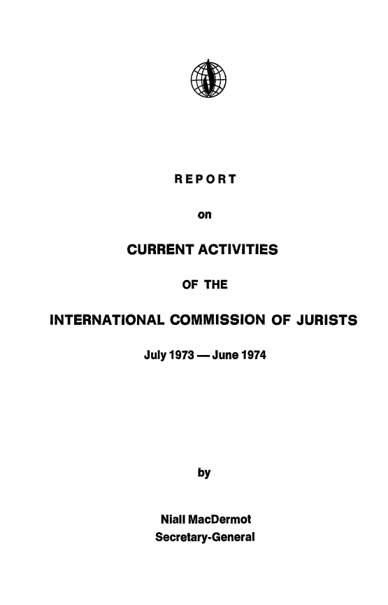 handle is hein.icj/narpticj0003 and id is 1 raw text is: 











REPORT


                   on

          CURRENT ACTIVITIES

                 OF THE

INTERNATIONAL COMMISSION OF JURISTS

            July 1973 - June 1974







                   by


              Niall MacDermot
              Secretary-General


