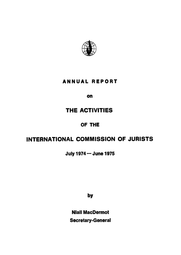 handle is hein.icj/narpticj0004 and id is 1 raw text is: 












ANNUAL REPORT

       on

 THE ACTIVITIES

      OF THE


INTERNATIONAL COMMISSION OF JURISTS

            July 1974 - June 1975






                   by


              Niall MacDermot
              Secretary-General


