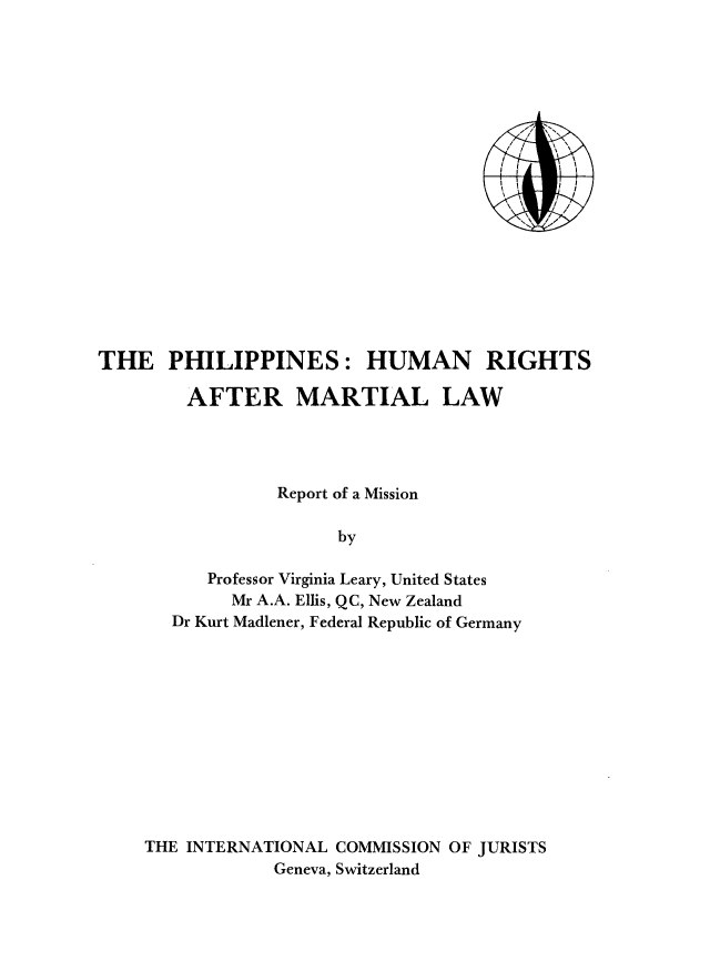 handle is hein.icj/phihrml0001 and id is 1 raw text is: THE PHILIPPINES: HUMAN RIGHTS
AFTER MARTIAL LAW
Report of a Mission
by
Professor Virginia Leary, United States
Mr A.A. Ellis, QC, New Zealand
Dr Kurt Madlener, Federal Republic of Germany

THE INTERNATIONAL COMMISSION OF JURISTS
Geneva, Switzerland



