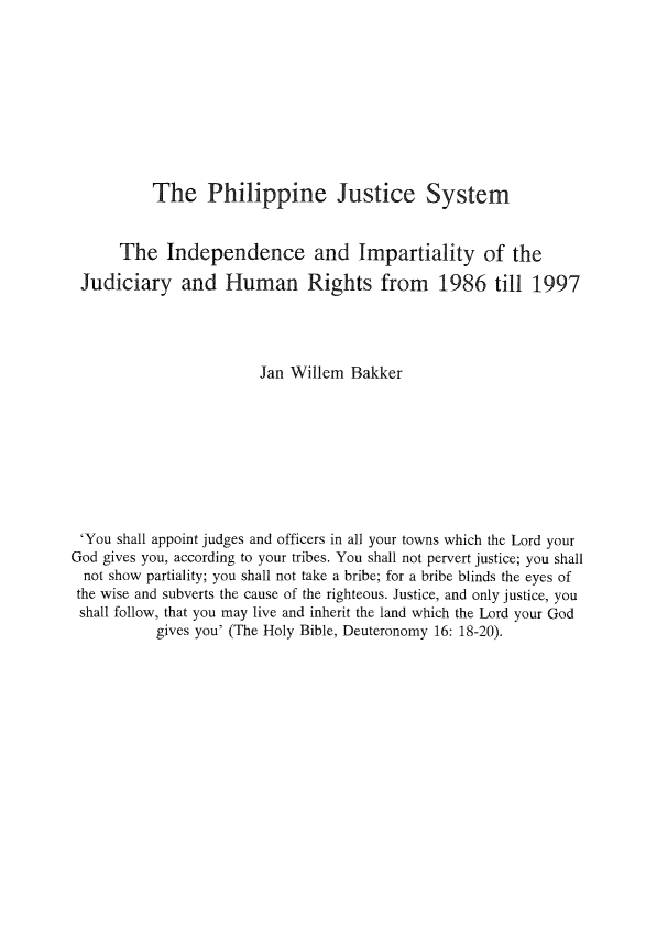handle is hein.icj/philjusy0001 and id is 1 raw text is: The Philippine Justice System

The Independence and Impartiality of the
Judiciary and Human Rights from 1986 till 1997
Jan Willem Bakker
'You shall appoint judges and officers in all your towns which the Lord your
God gives you, according to your tribes. You shall not pervert justice; you shall
not show partiality; you shall not take a bribe; for a bribe blinds the eyes of
the wise and subverts the cause of the righteous. Justice, and only justice, you
shall follow, that you may live and inherit the land which the Lord your God
gives you' (The Holy Bible, Deuteronomy 16: 18-20).



