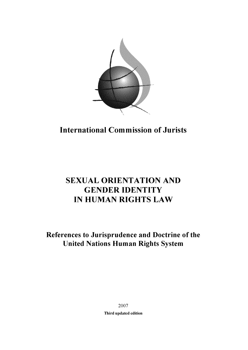 handle is hein.icj/sgidhr0001 and id is 1 raw text is: 
















   International Commission of Jurists






     SEXUAL ORIENTATION AND
          GENDER IDENTITY
       IN HUMAN RIGHTS LAW




References to Jurisprudence and Doctrine of the
    United Nations Human Rights System







                  2007
               Third updated edition


