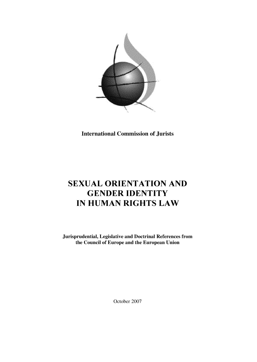handle is hein.icj/soghrl0001 and id is 1 raw text is: 

















      International Commission of Jurists






  SEXUAL ORIENTATION AND
       GENDER IDENTITY
    IN HUMAN RIGHTS LAW



Jurisprudential, Legislative and Doctrinal References from
    the Council of Europe and the European Union


October 2007


